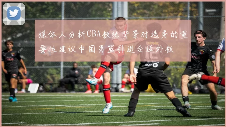 媒体人分析CBA教练背景对选秀的重要性建议中国男篮引进合适外教