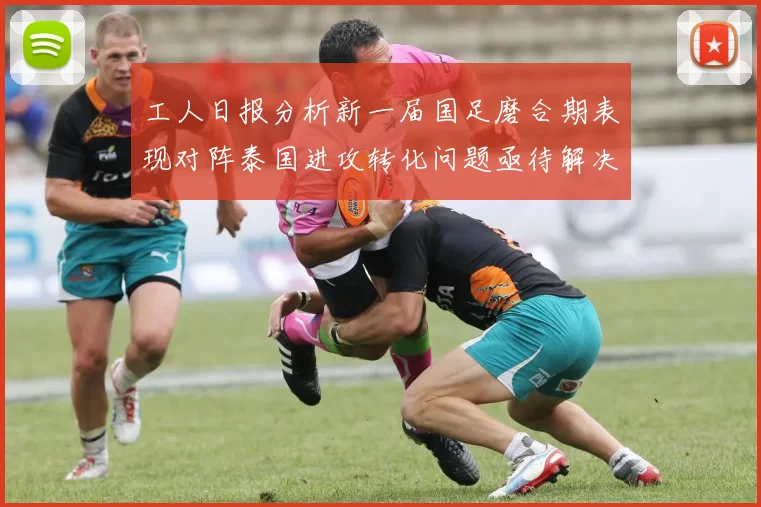 工人日报分析新一届国足磨合期表现对阵泰国进攻转化问题亟待解决