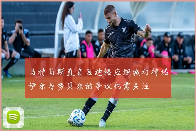 马特乌斯直言吕迪格应坦诚对待诺伊尔与努贝尔的争议也需关注