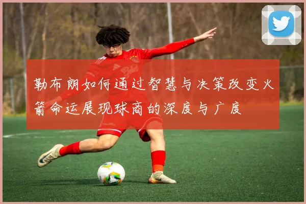 勒布朗如何通过智慧与决策改变火箭命运展现球商的深度与广度