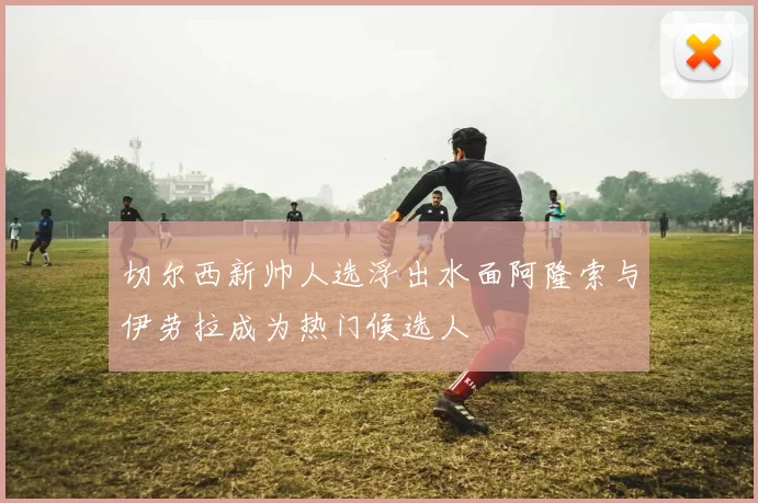 切尔西新帅人选浮出水面阿隆索与伊劳拉成为热门候选人