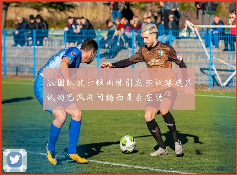 法国队波士顿训练引发热议球迷只认姆巴佩询问梅西是否在场