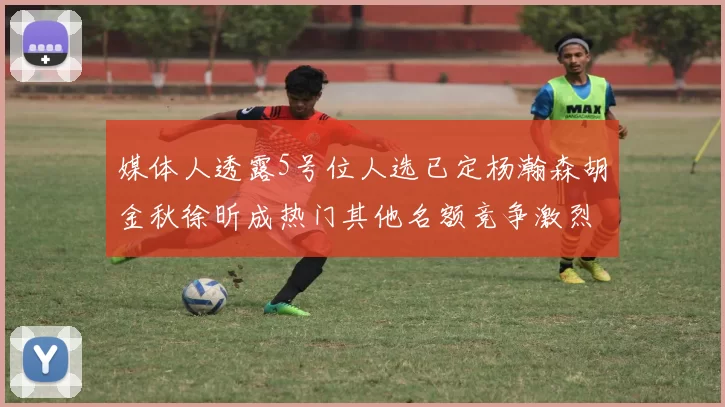 媒体人透露5号位人选已定杨瀚森胡金秋徐昕成热门其他名额竞争激烈