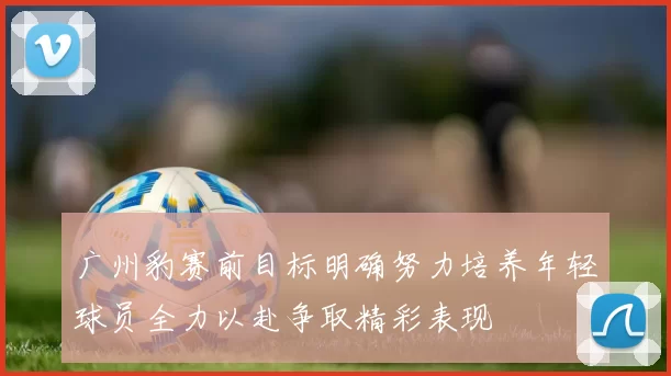 广州豹赛前目标明确努力培养年轻球员全力以赴争取精彩表现