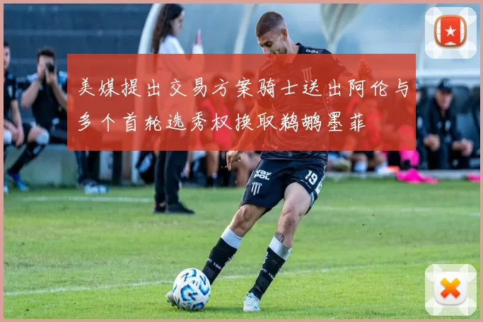 美媒提出交易方案骑士送出阿伦与多个首轮选秀权换取鹈鹕墨菲