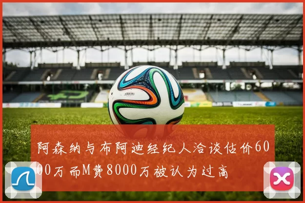 阿森纳与布阿迪经纪人洽谈估价6000万而M费8000万被认为过高