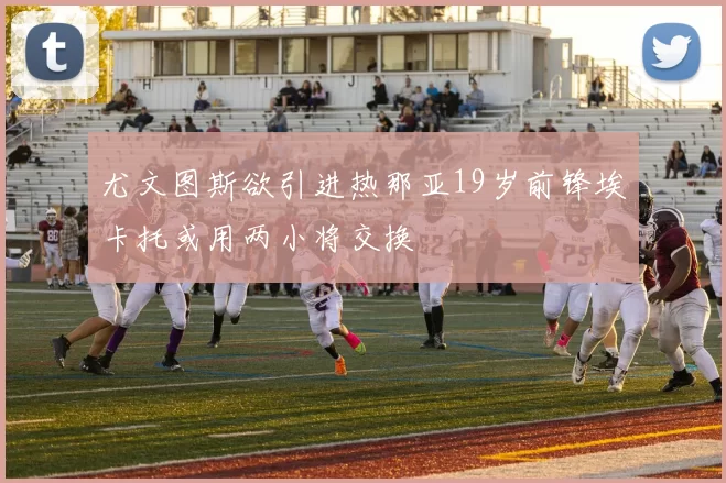 尤文图斯欲引进热那亚19岁前锋埃卡托或用两小将交换