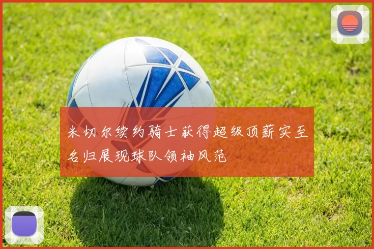 米切尔续约骑士获得超级顶薪实至名归展现球队领袖风范