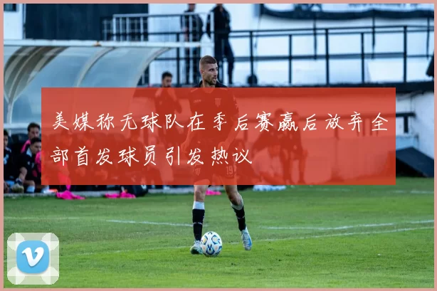 美媒称无球队在季后赛赢后放弃全部首发球员引发热议