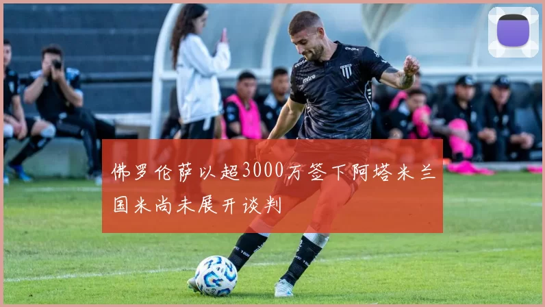 佛罗伦萨以超3000万签下阿塔米兰国米尚未展开谈判