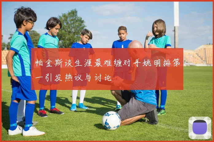 帕金斯谈生涯最难缠对手姚明排第一引发热议与讨论
