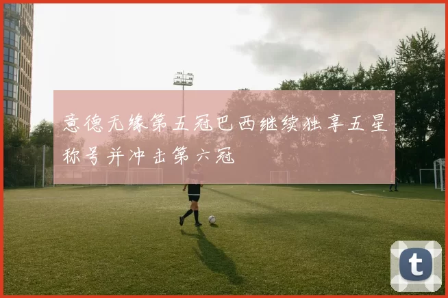 意德无缘第五冠巴西继续独享五星称号并冲击第六冠