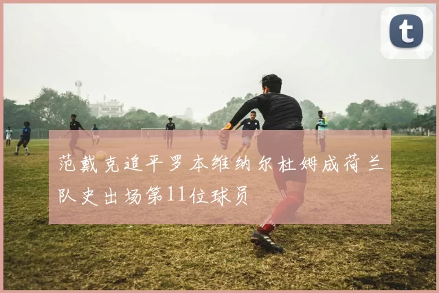 范戴克追平罗本维纳尔杜姆成荷兰队史出场第11位球员