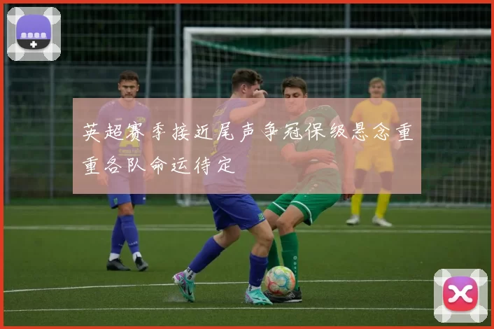英超赛季接近尾声争冠保级悬念重重各队命运待定