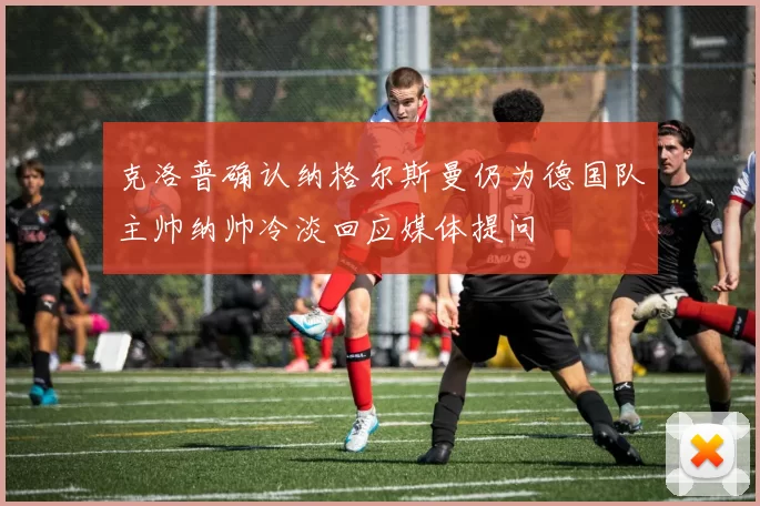 克洛普确认纳格尔斯曼仍为德国队主帅纳帅冷淡回应媒体提问