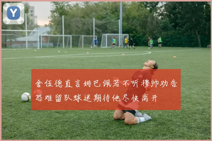 舍伍德直言姆巴佩若不听穆帅劝告恐难留队球迷期待他尽快离开