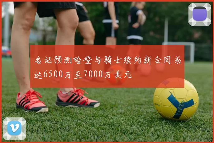 名记预测哈登与骑士续约新合同或达6500万至7000万美元