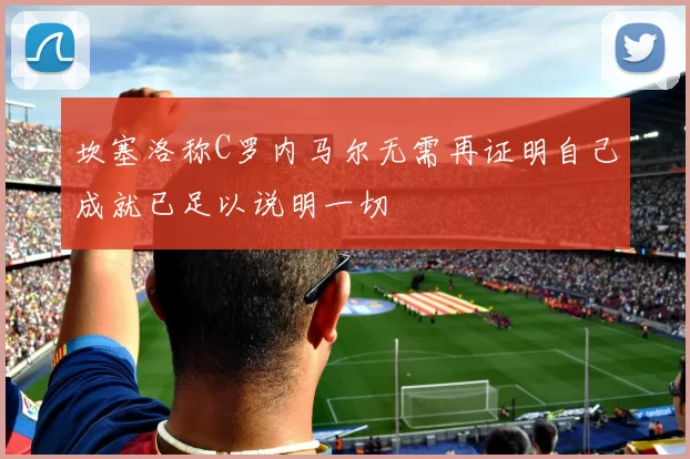坎塞洛称C罗内马尔无需再证明自己成就已足以说明一切