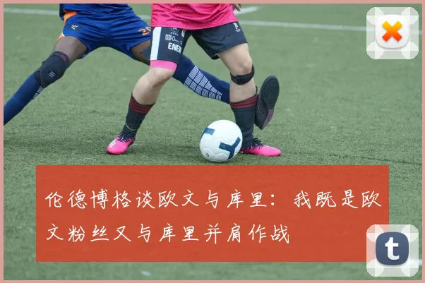 伦德博格谈欧文与库里：我既是欧文粉丝又与库里并肩作战