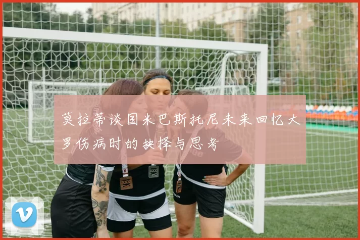 莫拉蒂谈国米巴斯托尼未来回忆大罗伤病时的抉择与思考