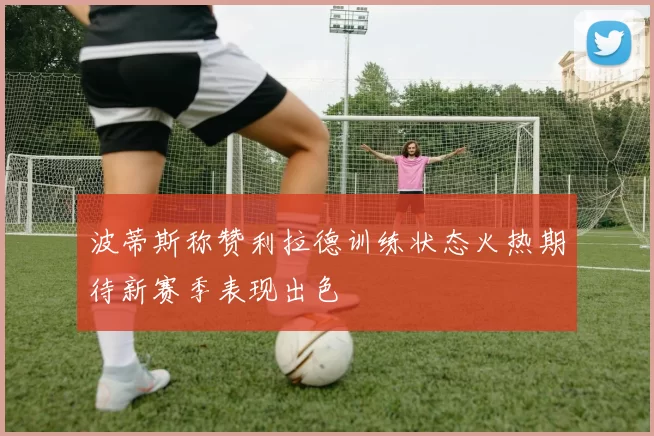 波蒂斯称赞利拉德训练状态火热期待新赛季表现出色
