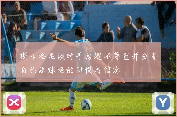 斯卡洛尼谈对手话题不尊重并分享自己进球场的习惯与信念