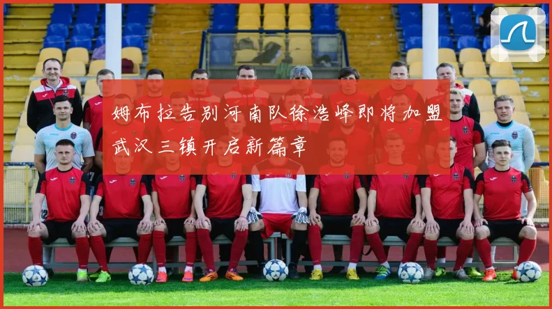 姆布拉告别河南队徐浩峰即将加盟武汉三镇开启新篇章